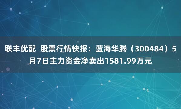 联丰优配  股票行情快报：蓝海华腾（300484）5月7日主力资金净卖出1581.99万元