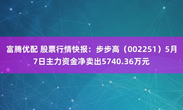 富腾优配 股票行情快报：步步高（002251）5月7日主力资金净卖出5740.36万元
