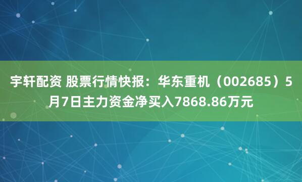 宇轩配资 股票行情快报：华东重机（002685）5月7日主力资金净买入7868.86万元