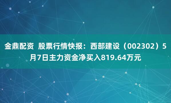 金鼎配资  股票行情快报：西部建设（002302）5月7日主力资金净买入819.64万元