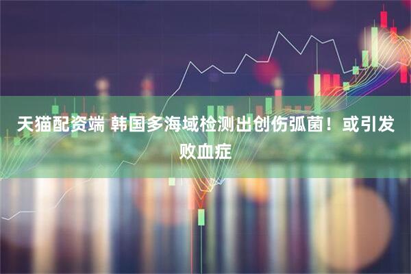 天猫配资端 韩国多海域检测出创伤弧菌！或引发败血症