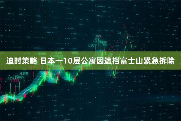 迪时策略 日本一10层公寓因遮挡富士山紧急拆除