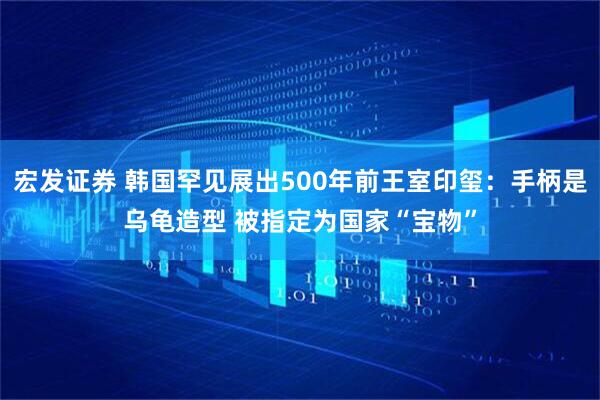宏发证券 韩国罕见展出500年前王室印玺:手柄是乌龟造型 被指定为国家“宝物”