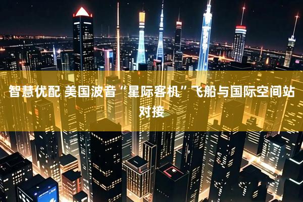智慧优配 美国波音“星际客机”飞船与国际空间站对接