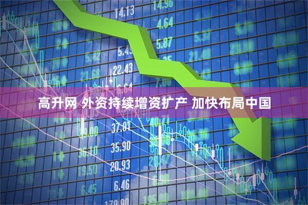 高升网 外资持续增资扩产 加快布局中国