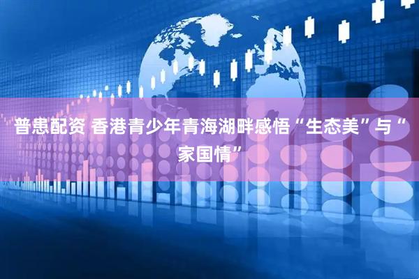 普患配资 香港青少年青海湖畔感悟“生态美”与“家国情”