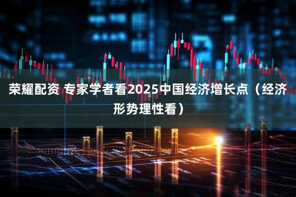 荣耀配资 专家学者看2025中国经济增长点（经济形势理性看）