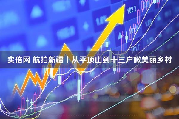 实倍网 航拍新疆丨从平顶山到十三户瞰美丽乡村