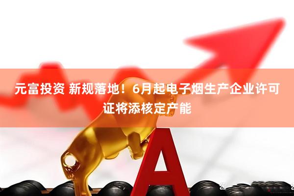 元富投资 新规落地！6月起电子烟生产企业许可证将添核定产能