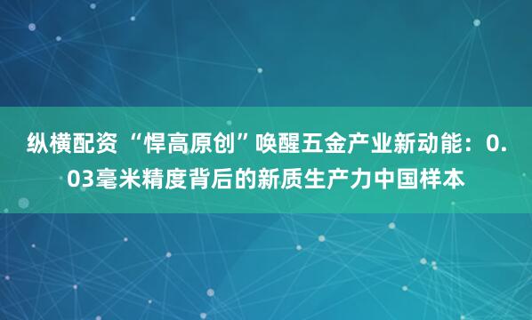 纵横配资 “悍高原创”唤醒五金产业新动能:0.03毫米精度背后的新质生产力中国样本
