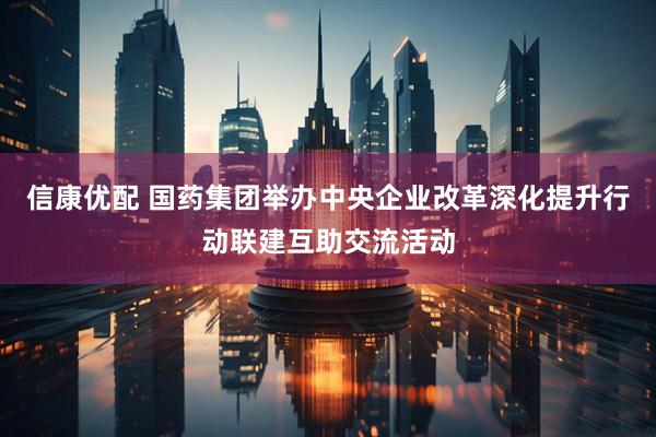 信康优配 国药集团举办中央企业改革深化提升行动联建互助交流活动