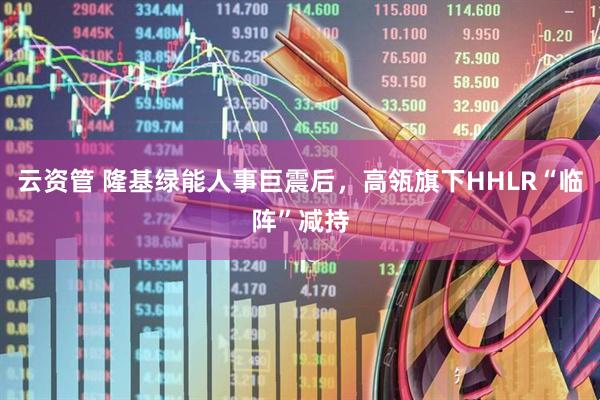 云资管 隆基绿能人事巨震后，高瓴旗下HHLR“临阵”减持
