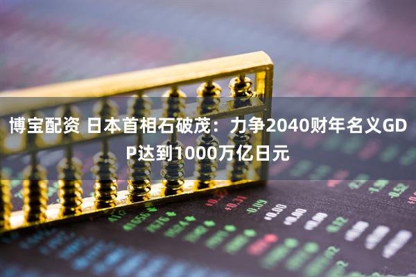 博宝配资 日本首相石破茂:力争2040财年名义GDP达到1000万亿日元