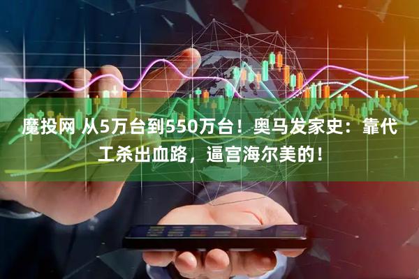 魔投网 从5万台到550万台！奥马发家史：靠代工杀出血路，逼宫海尔美的！