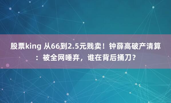 股票king 从66到2.5元贱卖!钟薛高破产清算:被全网唾弃,谁在背后捅刀?