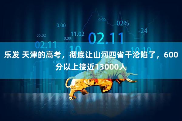 乐发 天津的高考，彻底让山河四省干沦陷了，600分以上接近13000人