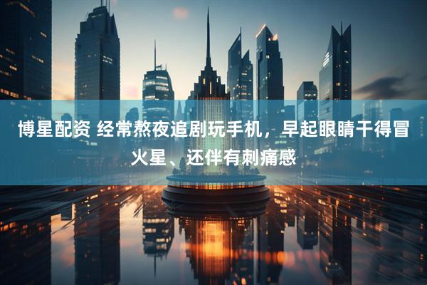 博星配资 经常熬夜追剧玩手机,早起眼睛干得冒火星、还伴有刺痛感