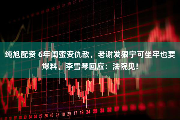纯旭配资 6年闺蜜变仇敌,老谢发狠宁可坐牢也要爆料,李雪琴回应:法院见!