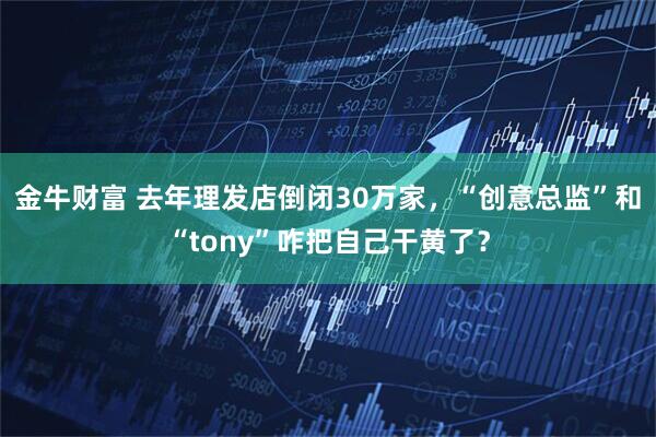 金牛财富 去年理发店倒闭30万家,“创意总监”和“tony”咋把自己干黄了?