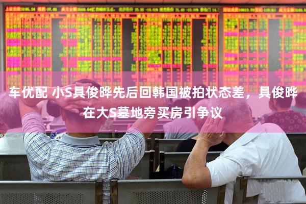 车优配 小S具俊晔先后回韩国被拍状态差，具俊晔在大S墓地旁买房引争议
