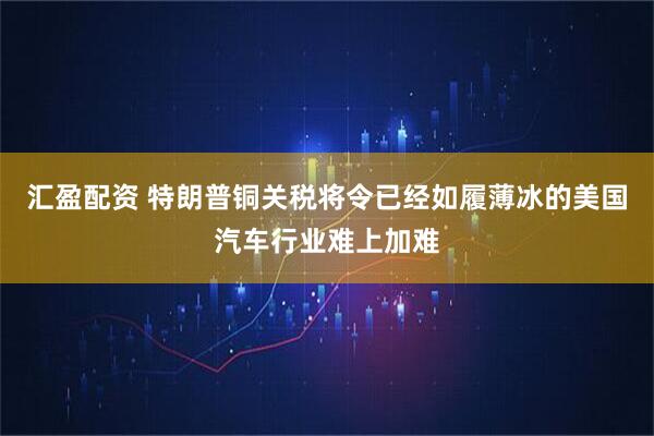 汇盈配资 特朗普铜关税将令已经如履薄冰的美国汽车行业难上加难