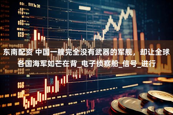 东南配资 中国一艘完全没有武器的军舰,却让全球各国海军如芒在背_电子侦察船_信号_进行