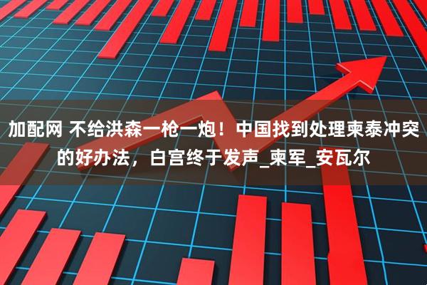 加配网 不给洪森一枪一炮！中国找到处理柬泰冲突的好办法，白宫终于发声_柬军_安瓦尔