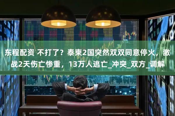 东程配资 不打了？泰柬2国突然双双同意停火，激战2天伤亡惨重，13万人逃亡_冲突_双方_调解