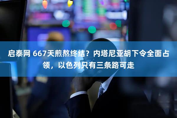 启泰网 667天煎熬终结？内塔尼亚胡下令全面占领，以色列只有三条路可走