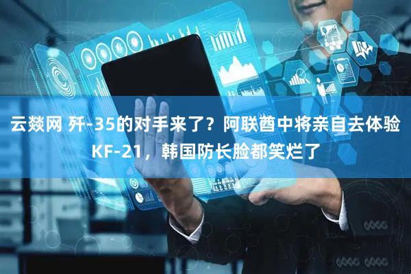 云燚网 歼-35的对手来了？阿联酋中将亲自去体验KF-21，韩国防长脸都笑烂了
