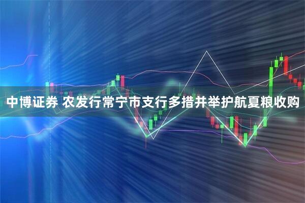中博证券 农发行常宁市支行多措并举护航夏粮收购