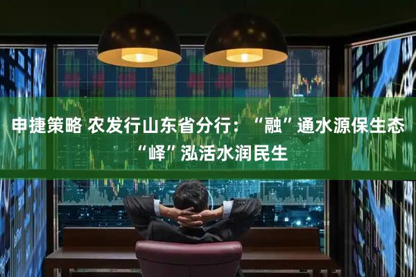 申捷策略 农发行山东省分行：“融”通水源保生态 “峄”泓活水润民生