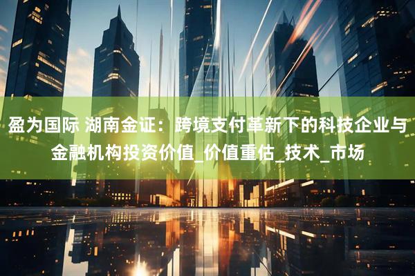 盈为国际 湖南金证:跨境支付革新下的科技企业与金融机构投资价值_价值重估_技术_市场