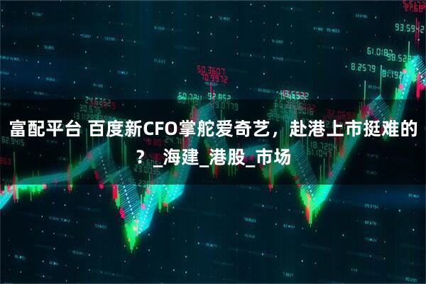 富配平台 百度新CFO掌舵爱奇艺，赴港上市挺难的？_海建_港股_市场