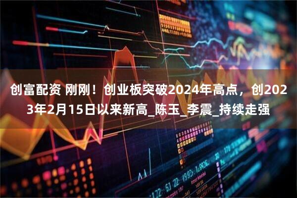 创富配资 刚刚！创业板突破2024年高点，创2023年2月15日以来新高_陈玉_李震_持续走强