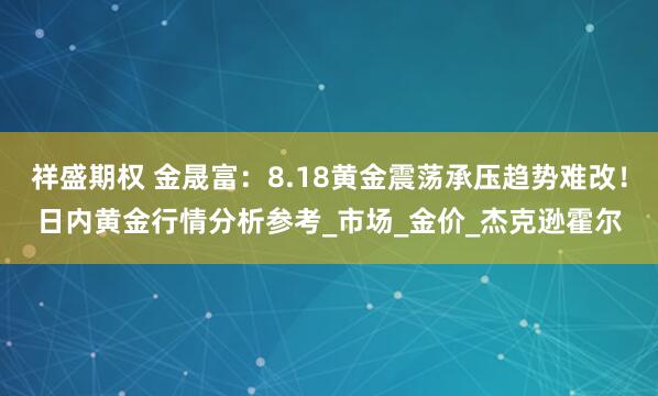 祥盛期权 金晟富：8.18黄金震荡承压趋势难改！日内黄金行情分析参考_市场_金价_杰克逊霍尔