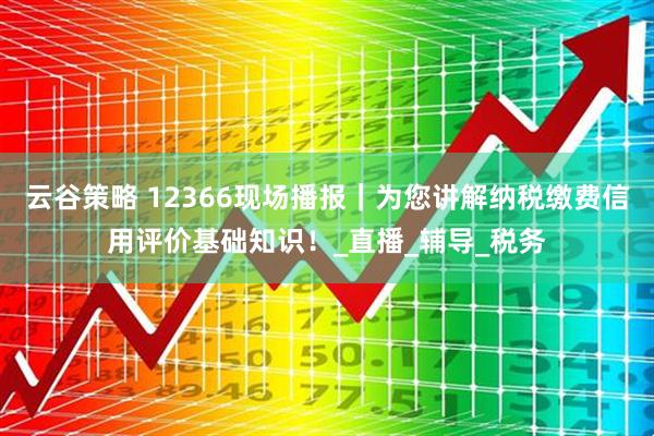 云谷策略 12366现场播报｜为您讲解纳税缴费信用评价基础知识！_直播_辅导_税务