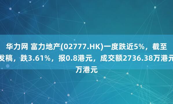 华力网 富力地产(02777.HK)一度跌近5%，截至发稿，跌3.61%，报0.8港元，成交额2736.38万港元