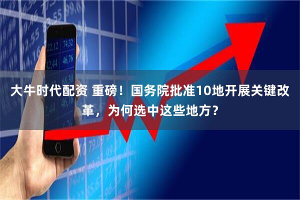 大牛时代配资 重磅！国务院批准10地开展关键改革，为何选中这些地方？
