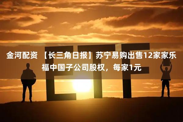 金河配资 【长三角日报】苏宁易购出售12家家乐福中国子公司股权，每家1元