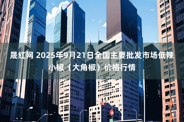 晟红网 2025年9月21日全国主要批发市场低辣小椒（大角椒）价格行情