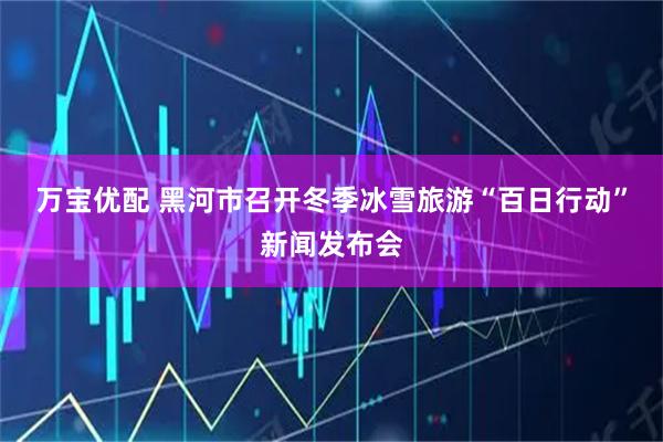 万宝优配 黑河市召开冬季冰雪旅游“百日行动”新闻发布会