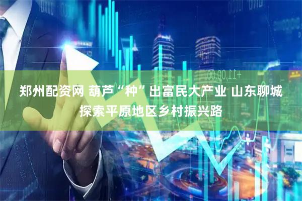 郑州配资网 葫芦“种”出富民大产业 山东聊城探索平原地区乡村振兴路