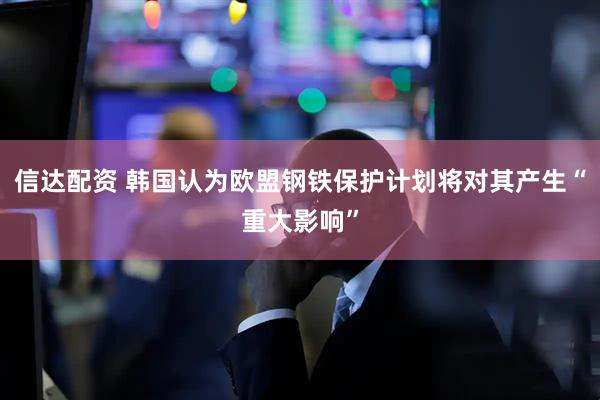 信达配资 韩国认为欧盟钢铁保护计划将对其产生“重大影响”
