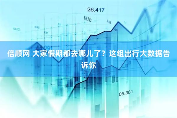 倍顺网 大家假期都去哪儿了？这组出行大数据告诉你