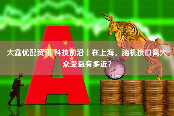 大鑫优配资讯 科技前沿｜在上海，脑机接口离大众受益有多近？