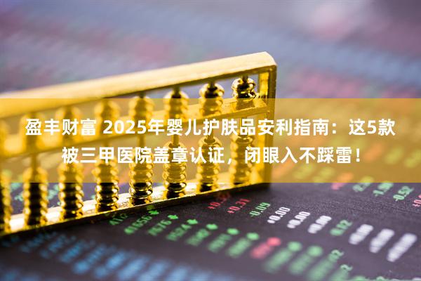盈丰财富 2025年婴儿护肤品安利指南：这5款被三甲医院盖章认证，闭眼入不踩雷！