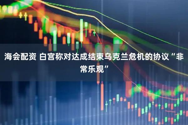 海会配资 白宫称对达成结束乌克兰危机的协议“非常乐观”