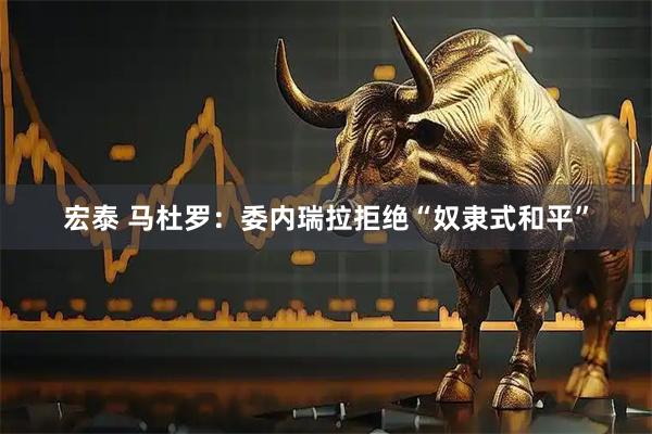 宏泰 马杜罗：委内瑞拉拒绝“奴隶式和平”