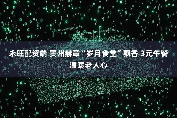 永旺配资端 贵州赫章“岁月食堂”飘香 3元午餐温暖老人心